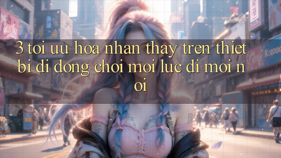3. Tối Ưu Hóa Nhận thấy Trên Thiết Bị Di Động: Chơi Mọi Lúc, Đi Mọi nơi