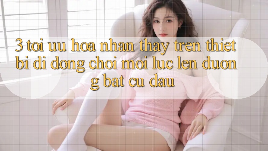 3. Tối Ưu Hóa Nhận thấy Trên Thiết Bị Di Động: Chơi Mọi Lúc, Lên đường Bất Cứ Đâu 3. Tối Ưu Hóa Nhận thấy Trên Thiết Bị Di Động: Chơi Mọi Lúc, Lên đường Bất Cứ Đâu