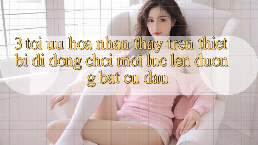3. Tối Ưu Hóa Nhận thấy Trên Thiết Bị Di Động: Chơi Mọi Lúc, Lên đường Bất Cứ Đâu 3. Tối Ưu Hóa Nhận thấy Trên Thiết Bị Di Động: Chơi Mọi Lúc, Lên đường Bất Cứ Đâu