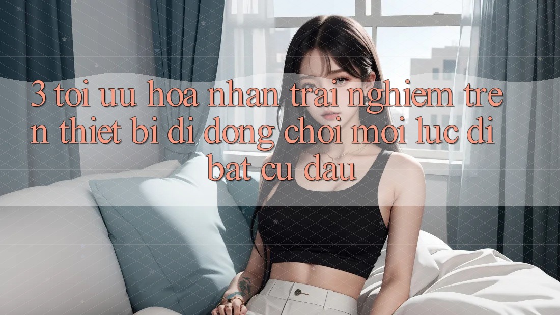 3. Tối Ưu Hóa Nhận trải nghiệm Trên Thiết Bị Di Động: Chơi Mọi Lúc, Đi Bất cứ đâu 3. Tối Ưu Hóa Nhận trải nghiệm Trên Thiết Bị Di Động: Chơi Mọi Lúc, Đi Bất cứ đâu