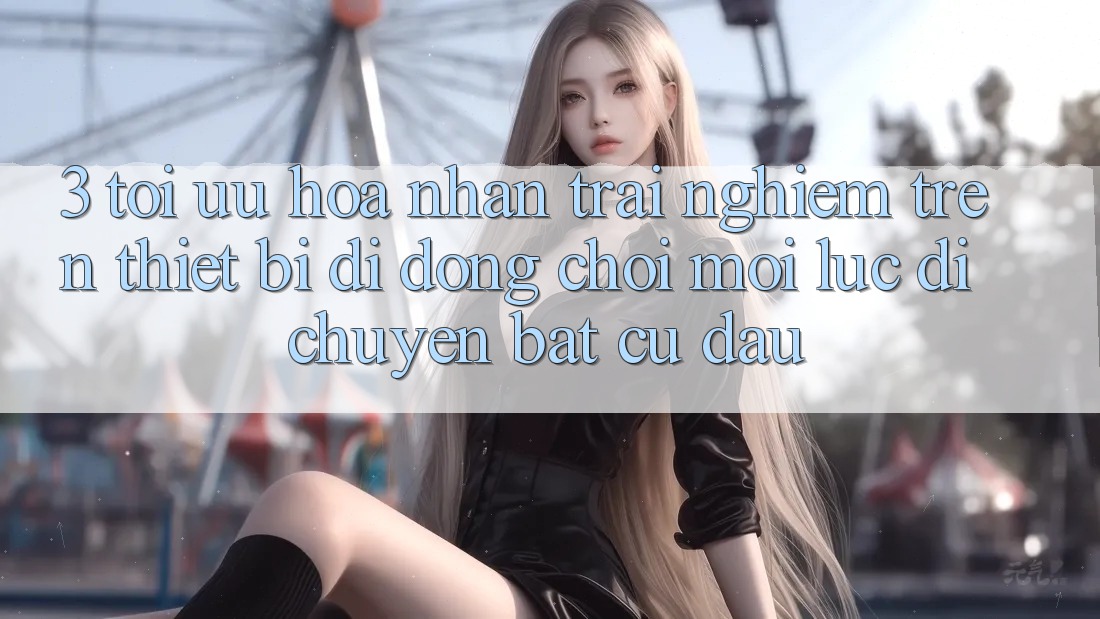 3. Tối Ưu Hóa Nhận trải nghiệm Trên Thiết Bị Di Động: Chơi Mọi Lúc, Di chuyển Bất cứ đâu