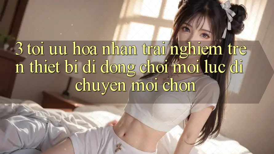 3. Tối Ưu Hóa Nhận trải nghiệm Trên Thiết Bị Di Động: Chơi Mọi Lúc, Di chuyển Mọi chốn 3. Tối Ưu Hóa Nhận trải nghiệm Trên Thiết Bị Di Động: Chơi Mọi Lúc, Di chuyển Mọi chốn