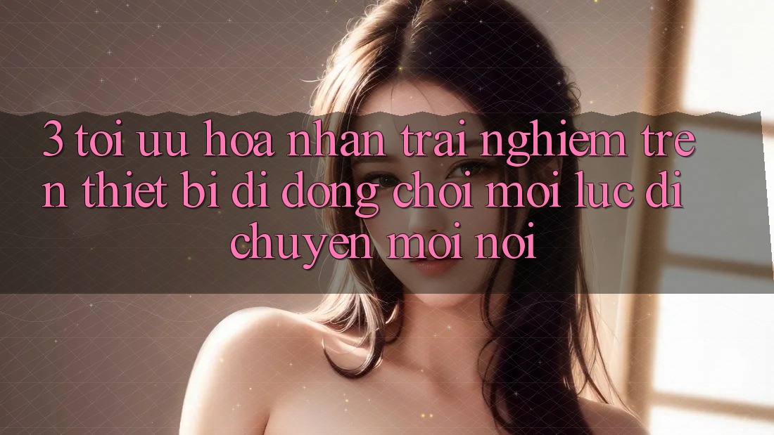 3. Tối Ưu Hóa Nhận trải nghiệm Trên Thiết Bị Di Động: Chơi Mọi Lúc, Di chuyển Mọi nơi