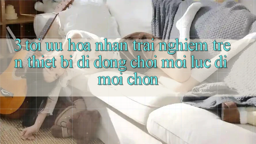 3. Tối Ưu Hóa Nhận trải nghiệm Trên Thiết Bị Di Động: Chơi Mọi Lúc, Đi Mọi chốn