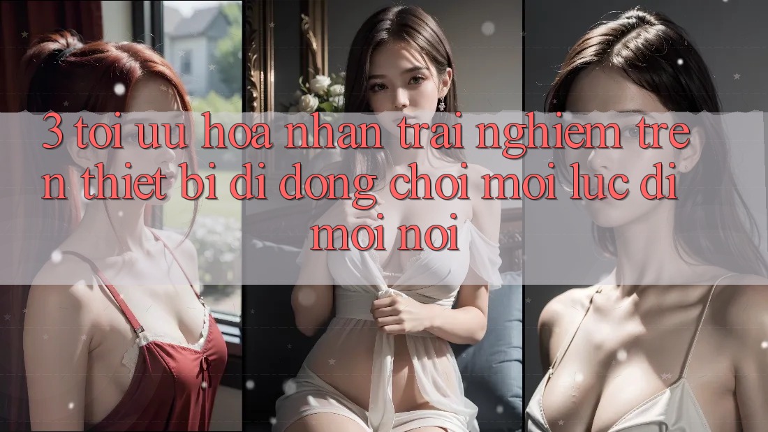 3. Tối Ưu Hóa Nhận trải nghiệm Trên Thiết Bị Di Động: Chơi Mọi Lúc, Đi Mọi nơi