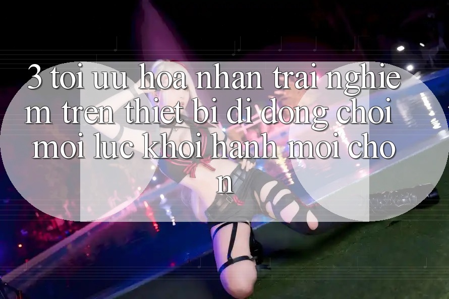 3. Tối Ưu Hóa Nhận trải nghiệm Trên Thiết Bị Di Động: Chơi Mọi Lúc, Khởi hành Mọi chốn 3. Tối Ưu Hóa Nhận trải nghiệm Trên Thiết Bị Di Động: Chơi Mọi Lúc, Khởi hành Mọi chốn
