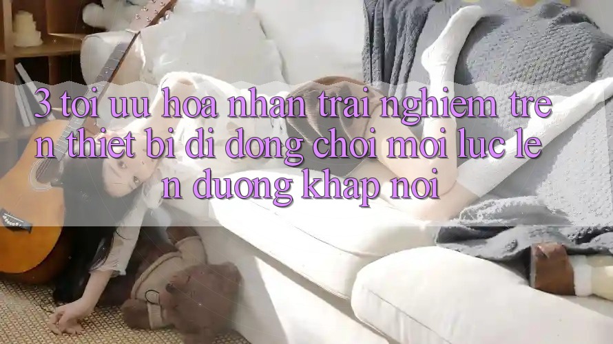 3. Tối Ưu Hóa Nhận trải nghiệm Trên Thiết Bị Di Động: Chơi Mọi Lúc, Lên đường Khắp nơi