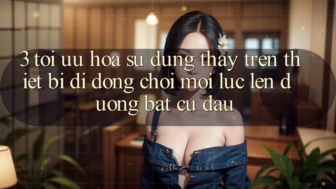 3. Tối Ưu Hóa Sử dụng thấy Trên Thiết Bị Di Động: Chơi Mọi Lúc, Lên đường Bất cứ đâu