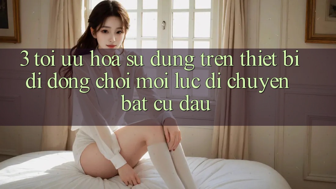 3. Tối Ưu Hóa Sử dụng Trên Thiết Bị Di Động: Chơi Mọi Lúc, Di chuyển Bất cứ đâu 3. Tối Ưu Hóa Sử dụng Trên Thiết Bị Di Động: Chơi Mọi Lúc, Di chuyển Bất cứ đâu
