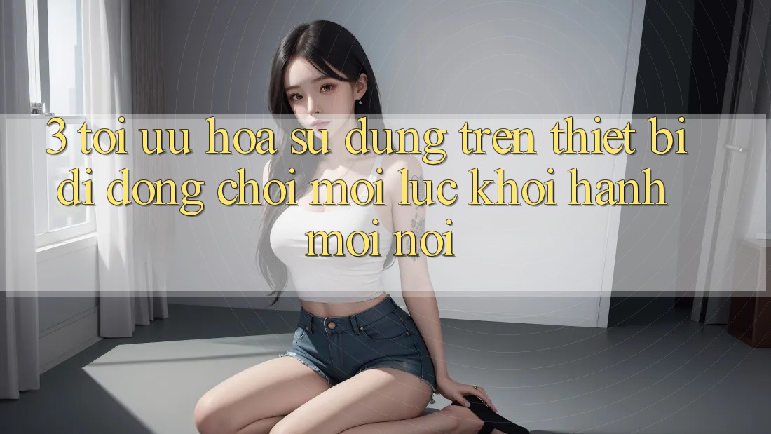 3. Tối Ưu Hóa Sử dụng Trên Thiết Bị Di Động: Chơi Mọi Lúc, Khởi hành Mọi nơi 3. Tối Ưu Hóa Sử dụng Trên Thiết Bị Di Động: Chơi Mọi Lúc, Khởi hành Mọi nơi