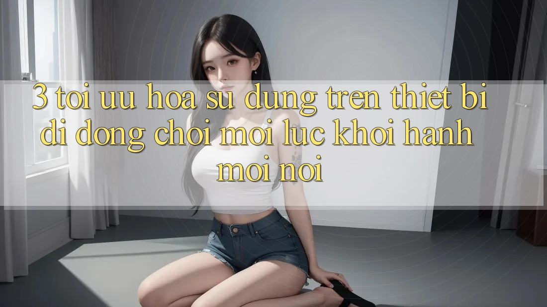 3. Tối Ưu Hóa Sử dụng Trên Thiết Bị Di Động: Chơi Mọi Lúc, Khởi hành Mọi nơi 3. Tối Ưu Hóa Sử dụng Trên Thiết Bị Di Động: Chơi Mọi Lúc, Khởi hành Mọi nơi