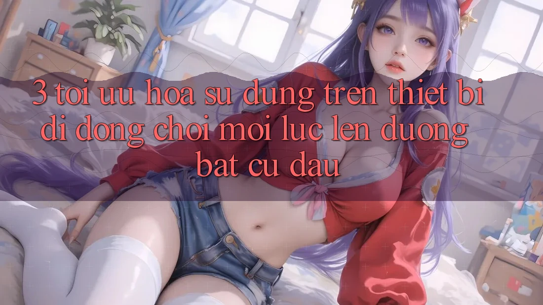 3. Tối Ưu Hóa Sử dụng Trên Thiết Bị Di Động: Chơi Mọi Lúc, Lên đường Bất Cứ Đâu 3. Tối Ưu Hóa Sử dụng Trên Thiết Bị Di Động: Chơi Mọi Lúc, Lên đường Bất Cứ Đâu