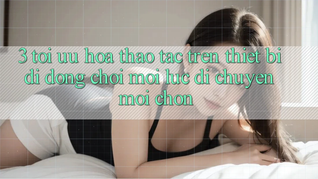 3. Tối Ưu Hóa Thao tác Trên Thiết Bị Di Động: Chơi Mọi Lúc, Di chuyển Mọi chốn 3. Tối Ưu Hóa Thao tác Trên Thiết Bị Di Động: Chơi Mọi Lúc, Di chuyển Mọi chốn