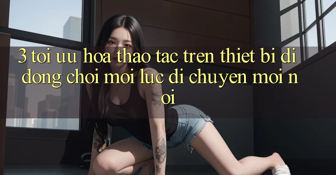 3. Tối Ưu Hóa Thao tác Trên Thiết Bị Di Động: Chơi Mọi Lúc, Di chuyển Mọi nơi