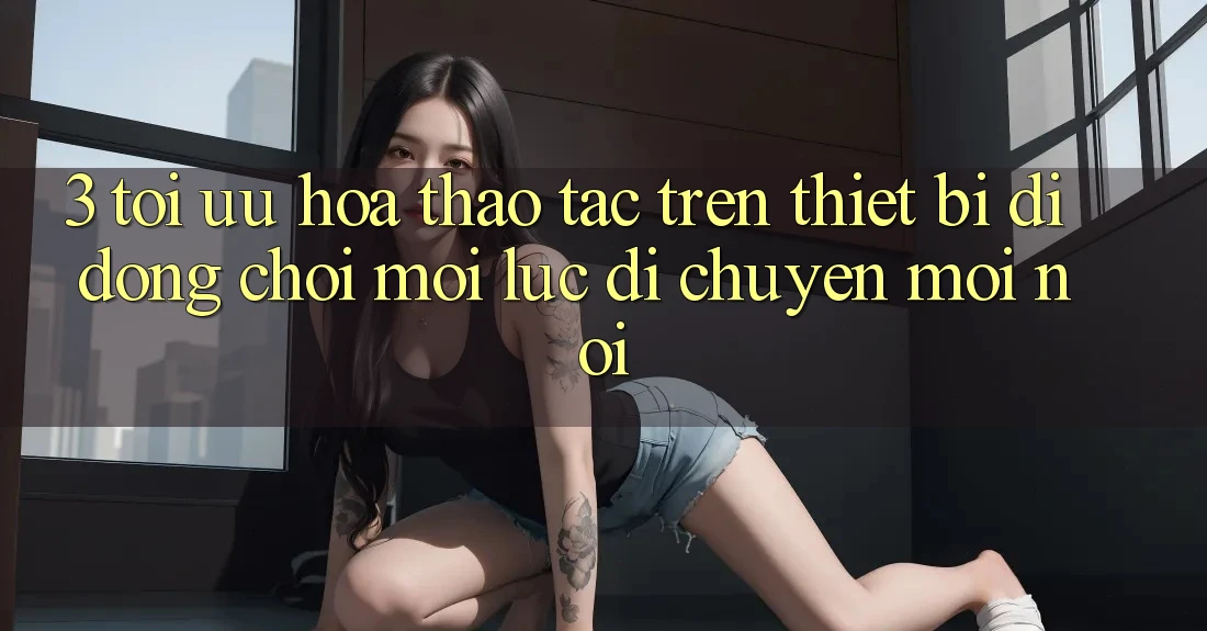 3. Tối Ưu Hóa Thao tác Trên Thiết Bị Di Động: Chơi Mọi Lúc, Di chuyển Mọi nơi