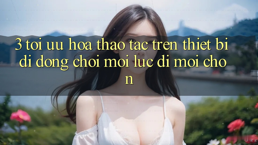 3. Tối Ưu Hóa Thao tác Trên Thiết Bị Di Động: Chơi Mọi Lúc, Đi Mọi chốn 3. Tối Ưu Hóa Thao tác Trên Thiết Bị Di Động: Chơi Mọi Lúc, Đi Mọi chốn