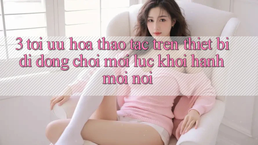 3. Tối Ưu Hóa Thao tác Trên Thiết Bị Di Động: Chơi Mọi Lúc, Khởi hành Mọi nơi 3. Tối Ưu Hóa Thao tác Trên Thiết Bị Di Động: Chơi Mọi Lúc, Khởi hành Mọi nơi