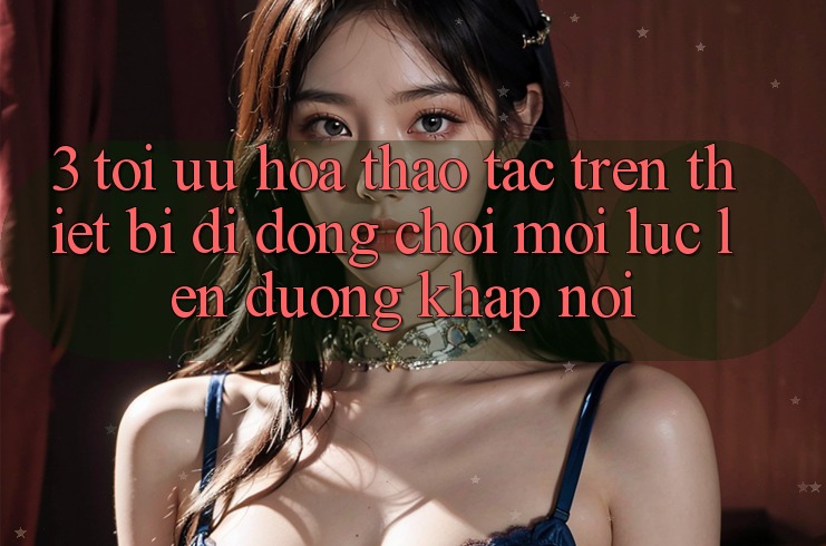 3. Tối Ưu Hóa Thao tác Trên Thiết Bị Di Động: Chơi Mọi Lúc, Lên đường Khắp nơi 3. Tối Ưu Hóa Thao tác Trên Thiết Bị Di Động: Chơi Mọi Lúc, Lên đường Khắp nơi