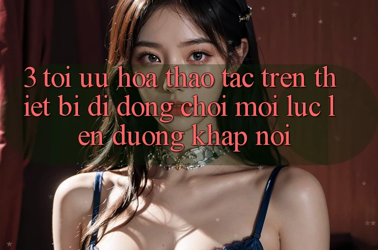 3. Tối Ưu Hóa Thao tác Trên Thiết Bị Di Động: Chơi Mọi Lúc, Lên đường Khắp nơi