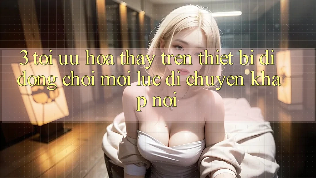 3. Tối Ưu Hóa Thấy Trên Thiết Bị Di Động: Chơi Mọi Lúc, Di chuyển Khắp nơi