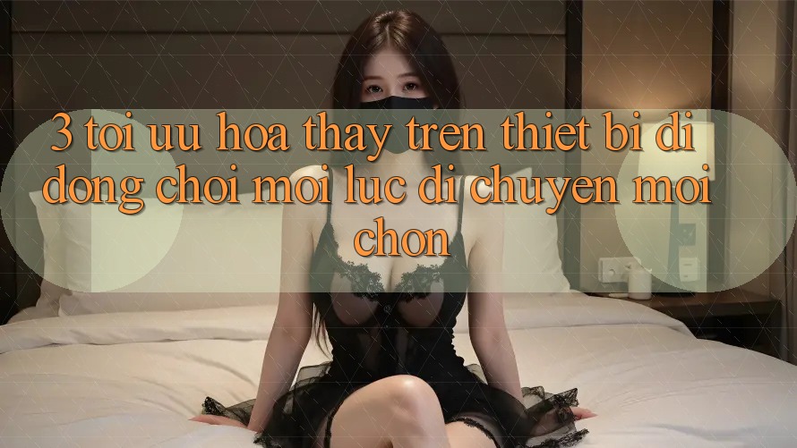 3. Tối Ưu Hóa Thấy Trên Thiết Bị Di Động: Chơi Mọi Lúc, Di chuyển Mọi chốn 3. Tối Ưu Hóa Thấy Trên Thiết Bị Di Động: Chơi Mọi Lúc, Di chuyển Mọi chốn
