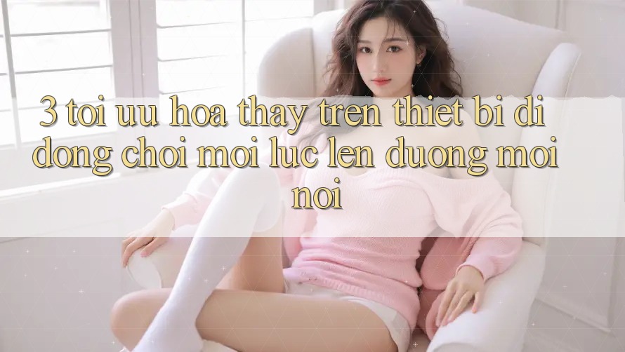 3. Tối Ưu Hóa Thấy Trên Thiết Bị Di Động: Chơi Mọi Lúc, Lên đường Mọi nơi 3. Tối Ưu Hóa Thấy Trên Thiết Bị Di Động: Chơi Mọi Lúc, Lên đường Mọi nơi