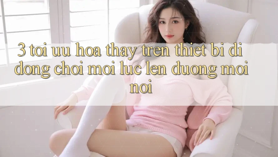 3. Tối Ưu Hóa Thấy Trên Thiết Bị Di Động: Chơi Mọi Lúc, Lên đường Mọi nơi
