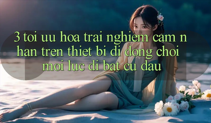 3. Tối Ưu Hóa Trải nghiệm cảm nhận Trên Thiết Bị Di Động: Chơi Mọi Lúc, Đi Bất Cứ Đâu