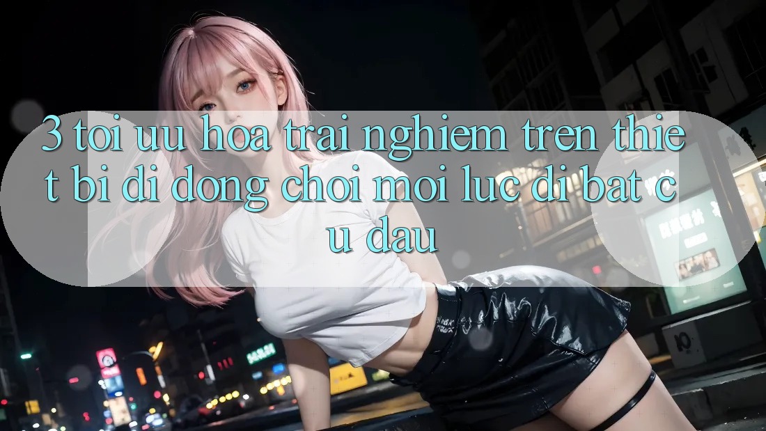 3. Tối Ưu Hóa Trải Nghiệm Trên Thiết Bị Di Động: Chơi Mọi Lúc, Đi Bất Cứ Đâu 3. Tối Ưu Hóa Trải Nghiệm Trên Thiết Bị Di Động: Chơi Mọi Lúc, Đi Bất Cứ Đâu