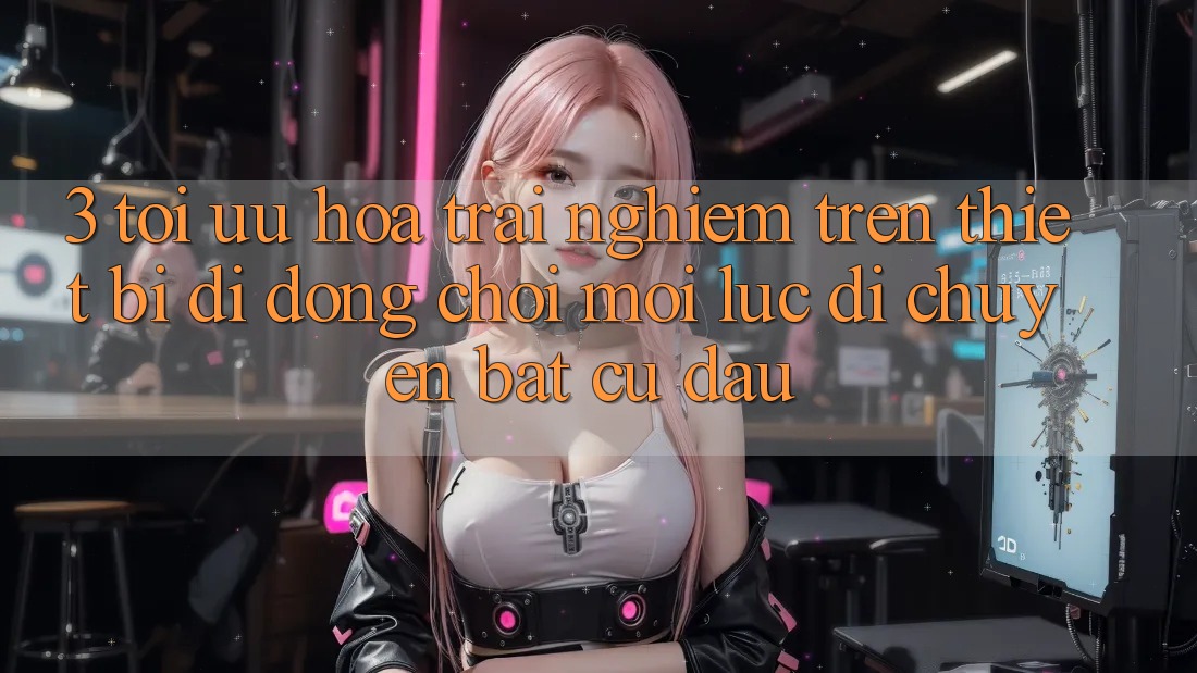 3. Tối Ưu Hóa Trải Nghiệm Trên Thiết Bị Di Động: Chơi Mọi Lúc, Di chuyển Bất cứ đâu 3. Tối Ưu Hóa Trải Nghiệm Trên Thiết Bị Di Động: Chơi Mọi Lúc, Di chuyển Bất cứ đâu