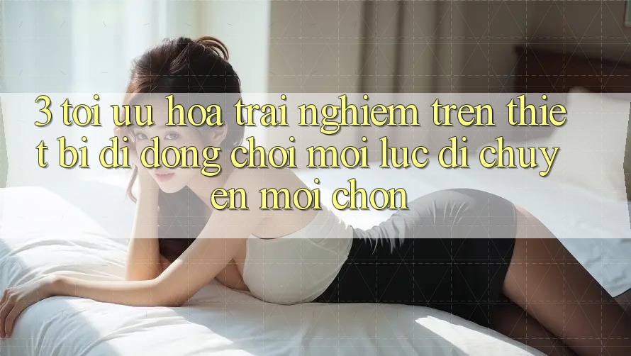 3. Tối Ưu Hóa Trải nghiệm Trên Thiết Bị Di Động: Chơi Mọi Lúc, Di chuyển Mọi chốn 3. Tối Ưu Hóa Trải nghiệm Trên Thiết Bị Di Động: Chơi Mọi Lúc, Di chuyển Mọi chốn