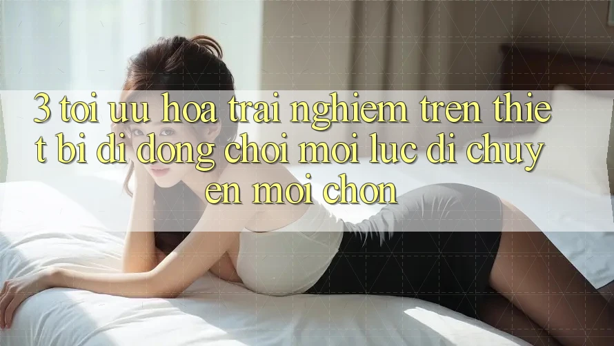 3. Tối Ưu Hóa Trải Nghiệm Trên Thiết Bị Di Động: Chơi Mọi Lúc, Di chuyển Mọi chốn
