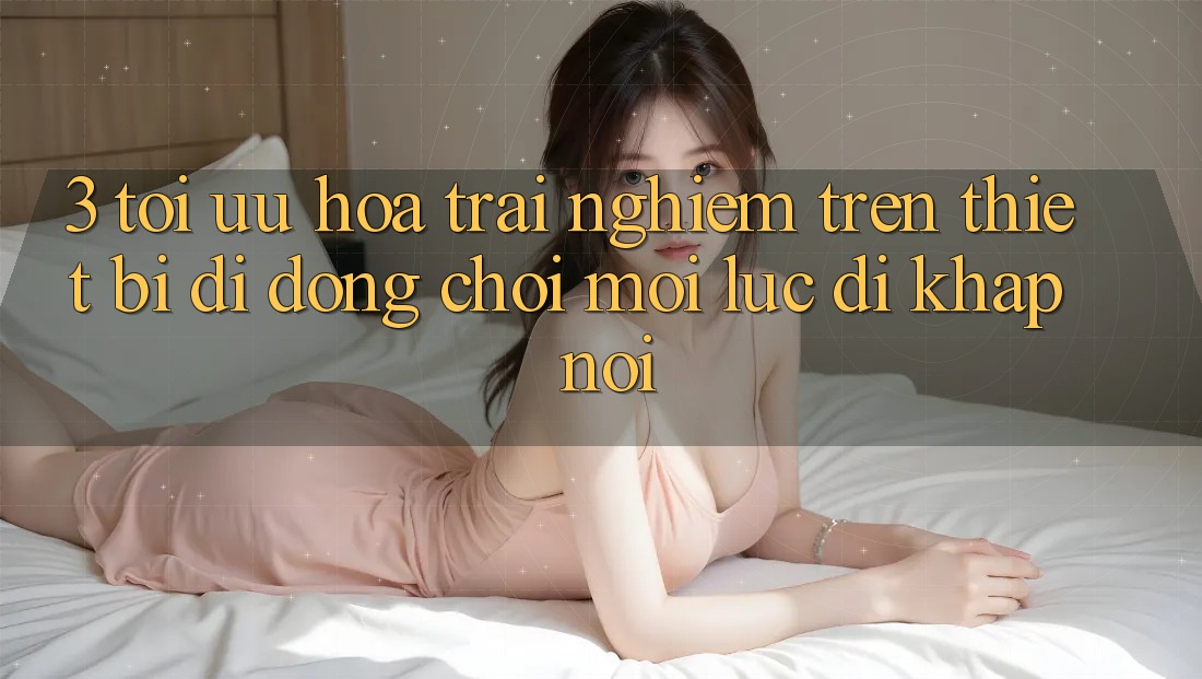 3. Tối Ưu Hóa Trải Nghiệm Trên Thiết Bị Di Động: Chơi Mọi Lúc, Đi Khắp nơi 3. Tối Ưu Hóa Trải Nghiệm Trên Thiết Bị Di Động: Chơi Mọi Lúc, Đi Khắp nơi