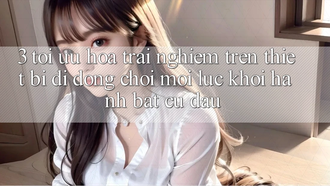3. Tối Ưu Hóa Trải nghiệm Trên Thiết Bị Di Động: Chơi Mọi Lúc, Khởi hành Bất cứ đâu 3. Tối Ưu Hóa Trải nghiệm Trên Thiết Bị Di Động: Chơi Mọi Lúc, Khởi hành Bất cứ đâu
