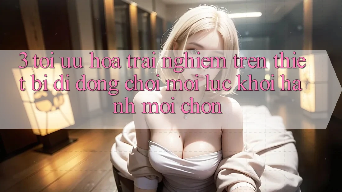 3. Tối Ưu Hóa Trải Nghiệm Trên Thiết Bị Di Động: Chơi Mọi Lúc, Khởi hành Mọi chốn 3. Tối Ưu Hóa Trải Nghiệm Trên Thiết Bị Di Động: Chơi Mọi Lúc, Khởi hành Mọi chốn