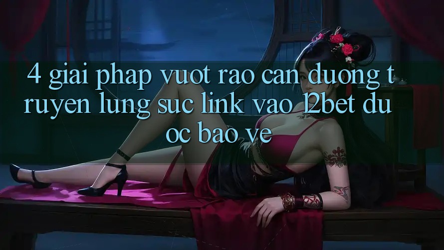 4. Giải Pháp Vượt Rào Cản Đường Truyền: Lùng sục Link Vào 12bet Được bảo vệ