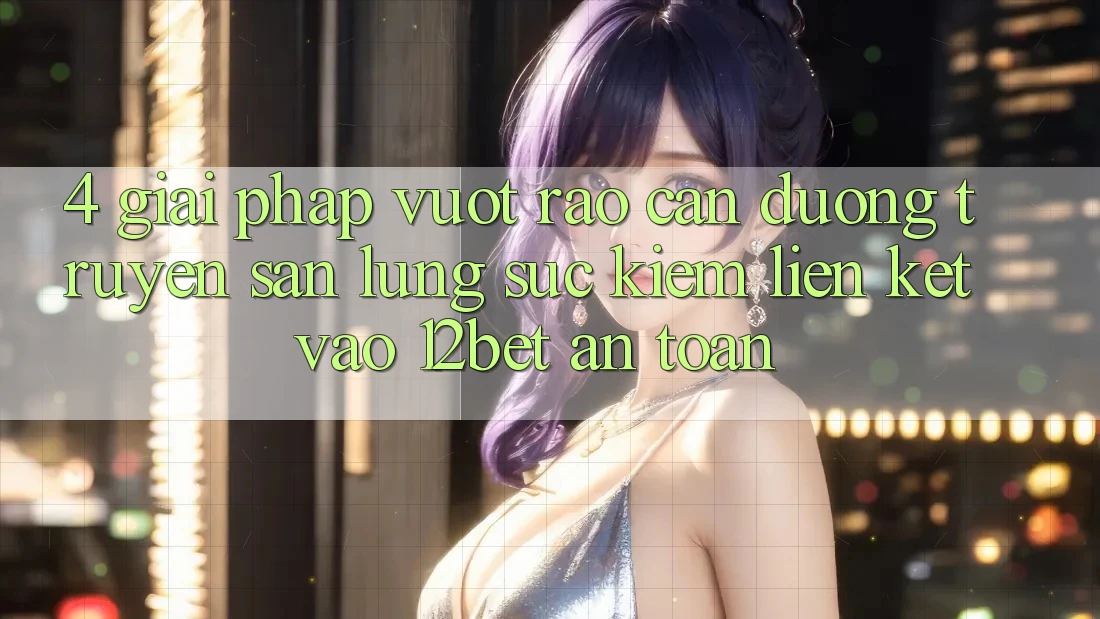 4. Giải Pháp Vượt Rào Cản Đường Truyền: Săn lùng sục Kiếm Liên kết Vào 12bet An Toàn