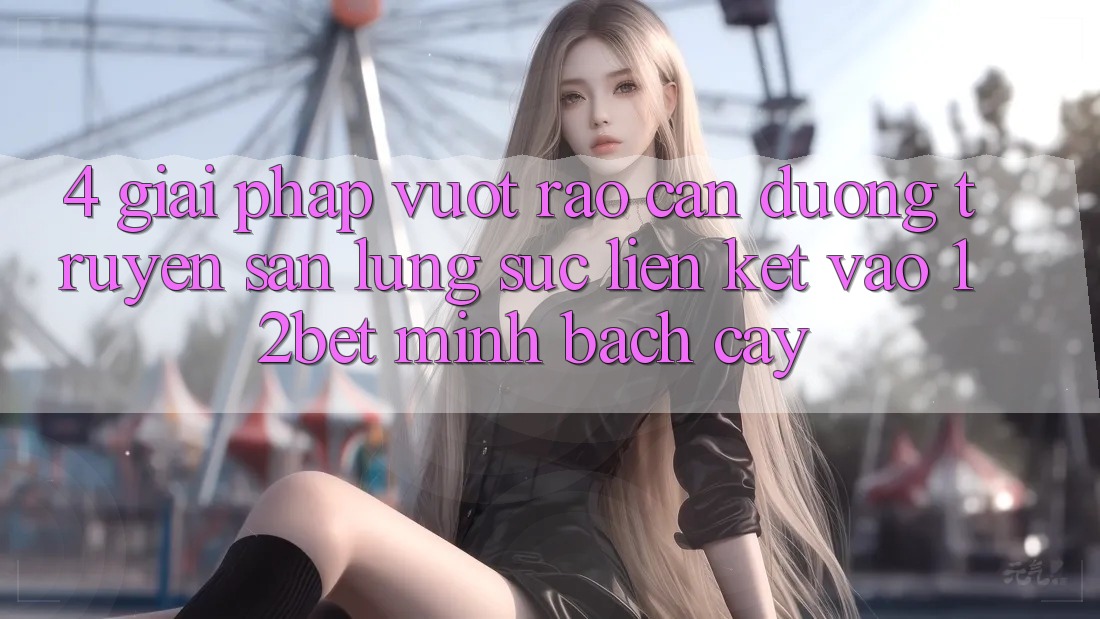 4. Giải Pháp Vượt Rào Cản Đường Truyền: Săn lùng sục Liên kết Vào 12bet Minh bạch cậy 4. Giải Pháp Vượt Rào Cản Đường Truyền: Săn lùng sục Liên kết Vào 12bet Minh bạch cậy