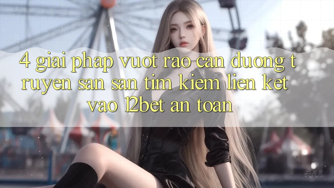 4. Giải Pháp Vượt Rào Cản Đường Truyền: Săn săn tìm kiếm Liên kết Vào 12bet An Toàn