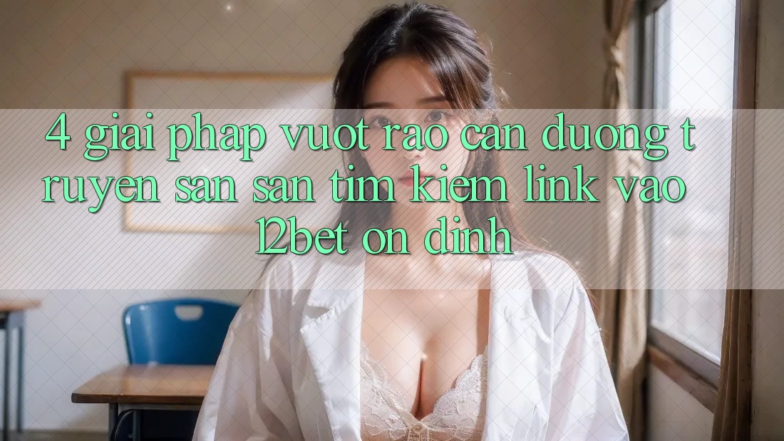 4. Giải Pháp Vượt Rào Cản Đường Truyền: Săn săn tìm Kiếm Link Vào 12bet Ổn định