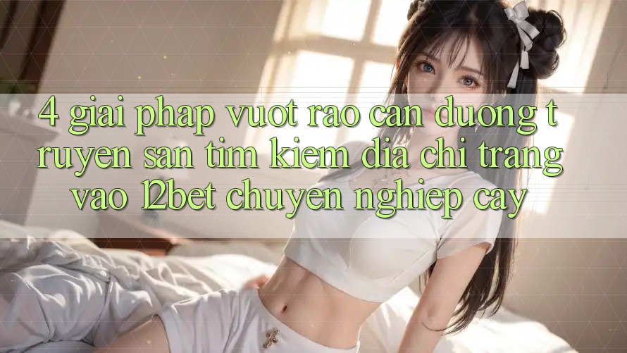 4. Giải Pháp Vượt Rào Cản Đường Truyền: Săn tìm kiếm Địa chỉ trang Vào 12bet Chuyên nghiệp cậy 4. Giải Pháp Vượt Rào Cản Đường Truyền: Săn tìm kiếm Địa chỉ trang Vào 12bet Chuyên nghiệp cậy