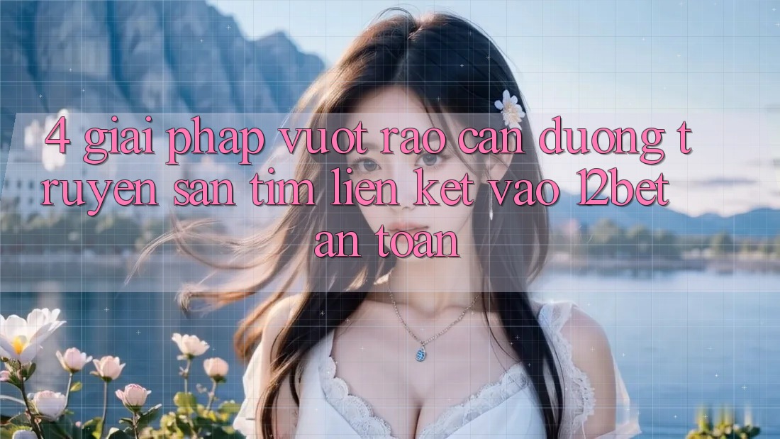 4. Giải Pháp Vượt Rào Cản Đường Truyền: Săn tìm Liên kết Vào 12bet An Toàn