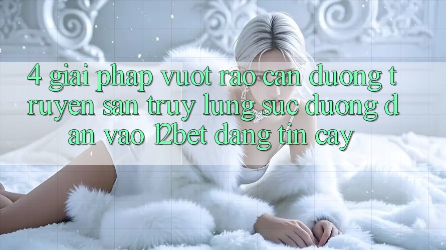 4. Giải Pháp Vượt Rào Cản Đường Truyền: Săn truy lùng sục Đường dẫn Vào 12bet Đáng tin cậy