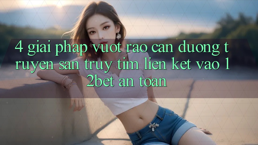 4. Giải Pháp Vượt Rào Cản Đường Truyền: Săn truy tìm Liên kết Vào 12bet An Toàn 4. Giải Pháp Vượt Rào Cản Đường Truyền: Săn truy tìm Liên kết Vào 12bet An Toàn