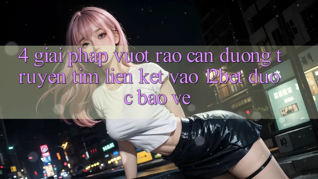 4. Giải Pháp Vượt Rào Cản Đường Truyền: Tìm Liên kết Vào 12bet Được bảo vệ