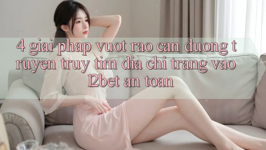 4. Giải Pháp Vượt Rào Cản Đường Truyền: Truy tìm Địa chỉ trang Vào 12bet An Toàn