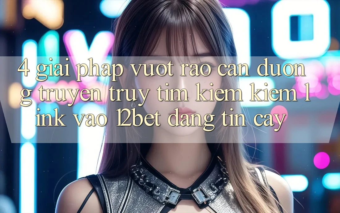4. Giải Pháp Vượt Rào Cản Đường Truyền: Truy tìm kiếm Kiếm Link Vào 12bet Đáng tin cậy