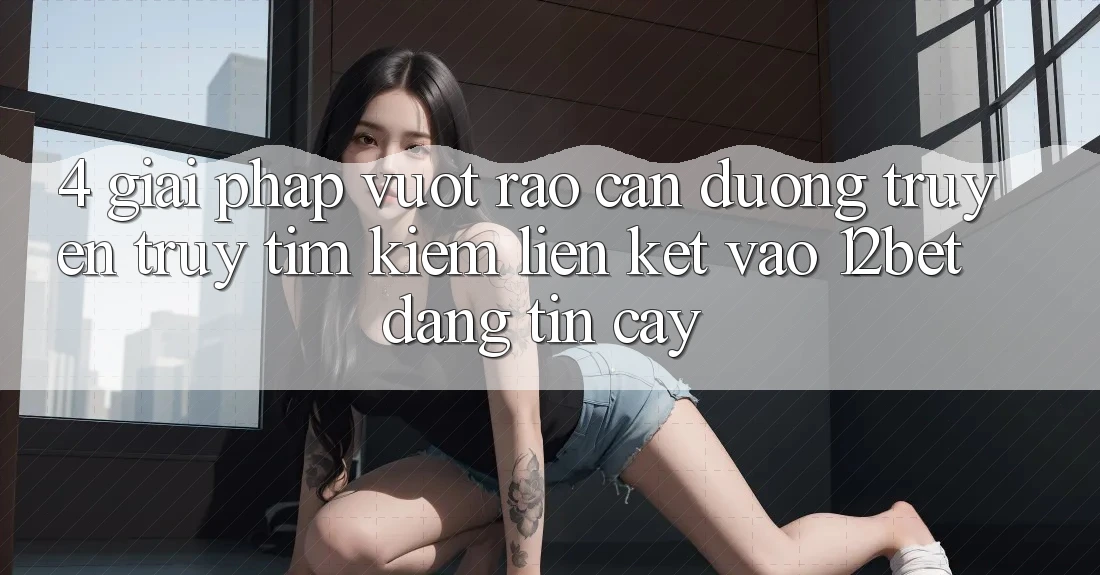 4. Giải Pháp Vượt Rào Cản Đường Truyền: Truy tìm Kiếm Liên kết Vào 12bet Đáng tin cậy 4. Giải Pháp Vượt Rào Cản Đường Truyền: Truy tìm Kiếm Liên kết Vào 12bet Đáng tin cậy