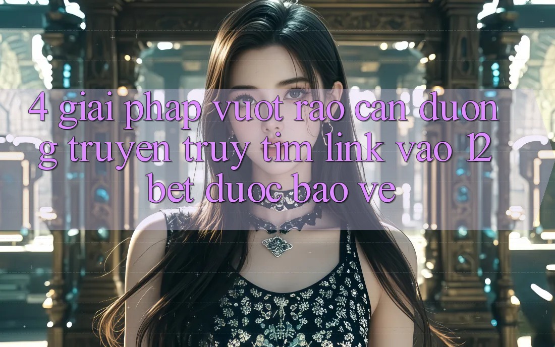 4. Giải Pháp Vượt Rào Cản Đường Truyền: Truy tìm Link Vào 12bet Được bảo vệ
