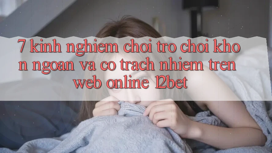 7. Kinh nghiệm Chơi Trò chơi Khôn Ngoan Và Có Trách Nhiệm Trên Web Online 12bet